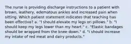 The nurse is providing discharge instructions to a patient with brown, leathery, edematous ankles and increased pain when sitting. Which patient statement indicates that teaching has been effective? a. "I should elevate my legs on pillows." b. "I should keep my legs lower than my heart." c. "Elastic bandages should be wrapped from the knee down." d. "I should increase my intake of red meat and dairy products."