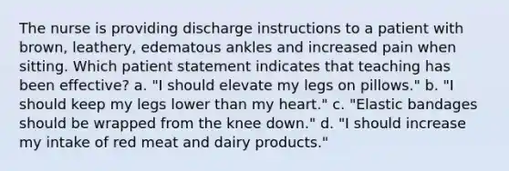 The nurse is providing discharge instructions to a patient with brown, leathery, edematous ankles and increased pain when sitting. Which patient statement indicates that teaching has been effective? a. "I should elevate my legs on pillows." b. "I should keep my legs lower than my heart." c. "Elastic bandages should be wrapped from the knee down." d. "I should increase my intake of red meat and dairy products."