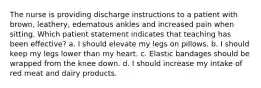 The nurse is providing discharge instructions to a patient with brown, leathery, edematous ankles and increased pain when sitting. Which patient statement indicates that teaching has been effective? a. I should elevate my legs on pillows. b. I should keep my legs lower than my heart. c. Elastic bandages should be wrapped from the knee down. d. I should increase my intake of red meat and dairy products.