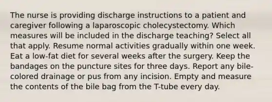 The nurse is providing discharge instructions to a patient and caregiver following a laparoscopic cholecystectomy. Which measures will be included in the discharge teaching? Select all that apply. Resume normal activities gradually within one week. Eat a low-fat diet for several weeks after the surgery. Keep the bandages on the puncture sites for three days. Report any bile-colored drainage or pus from any incision. Empty and measure the contents of the bile bag from the T-tube every day.