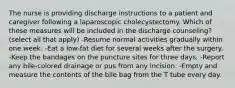 The nurse is providing discharge instructions to a patient and caregiver following a laparoscopic cholecystectomy. Which of these measures will be included in the discharge counseling? (select all that apply) -Resume normal activities gradually within one week. -Eat a low-fat diet for several weeks after the surgery. -Keep the bandages on the puncture sites for three days. -Report any bile-colored drainage or pus from any incision. -Empty and measure the contents of the bile bag from the T tube every day.