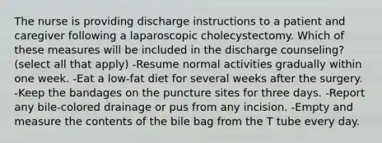 The nurse is providing discharge instructions to a patient and caregiver following a laparoscopic cholecystectomy. Which of these measures will be included in the discharge counseling? (select all that apply) -Resume normal activities gradually within one week. -Eat a low-fat diet for several weeks after the surgery. -Keep the bandages on the puncture sites for three days. -Report any bile-colored drainage or pus from any incision. -Empty and measure the contents of the bile bag from the T tube every day.