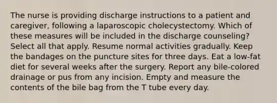 The nurse is providing discharge instructions to a patient and caregiver, following a laparoscopic cholecystectomy. Which of these measures will be included in the discharge counseling? Select all that apply. Resume normal activities gradually. Keep the bandages on the puncture sites for three days. Eat a low-fat diet for several weeks after the surgery. Report any bile-colored drainage or pus from any incision. Empty and measure the contents of the bile bag from the T tube every day.