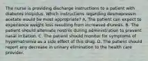 The nurse is providing discharge instructions to a patient with diabetes insipidus. Which instructions regarding desmopressin acetate would be most appropriate? A. The patient can expect to experience weight loss resulting from increased diuresis. B. The patient should alternate nostrils during administration to prevent nasal irritation. C. The patient should monitor for symptoms of hypernatremia as a side effect of this drug. D. The patient should report any decrease in urinary elimination to the health care provider.