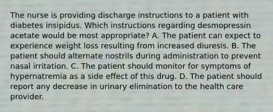 The nurse is providing discharge instructions to a patient with diabetes insipidus. Which instructions regarding desmopressin acetate would be most appropriate? A. The patient can expect to experience weight loss resulting from increased diuresis. B. The patient should alternate nostrils during administration to prevent nasal irritation. C. The patient should monitor for symptoms of hypernatremia as a side effect of this drug. D. The patient should report any decrease in urinary elimination to the health care provider.