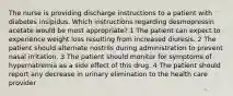 The nurse is providing discharge instructions to a patient with diabetes insipidus. Which instructions regarding desmopressin acetate would be most appropriate? 1 The patient can expect to experience weight loss resulting from increased diuresis. 2 The patient should alternate nostrils during administration to prevent nasal irritation. 3 The patient should monitor for symptoms of hypernatremia as a side effect of this drug. 4 The patient should report any decrease in urinary elimination to the health care provider