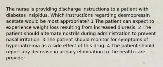 The nurse is providing discharge instructions to a patient with diabetes insipidus. Which instructions regarding desmopressin acetate would be most appropriate? 1 The patient can expect to experience weight loss resulting from increased diuresis. 2 The patient should alternate nostrils during administration to prevent nasal irritation. 3 The patient should monitor for symptoms of hypernatremia as a side effect of this drug. 4 The patient should report any decrease in urinary elimination to the health care provider