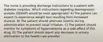 The nurse is providing discharge instructions to a patient with diabetes insipidus. Which instructions regarding desmopressin acetate (DDAVP) would be most appropriate? A) The patient can expect to experience weight loss resulting from increased diuresis. B) The patient should alternate nostrils during administration to prevent nasal irritation. C) The patient should monitor for symptoms of hypernatremia as a side effect of this drug. D) The patient should report any decrease in urinary elimination to the health care provider.