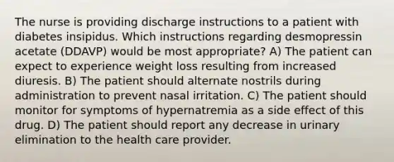 The nurse is providing discharge instructions to a patient with diabetes insipidus. Which instructions regarding desmopressin acetate (DDAVP) would be most appropriate? A) The patient can expect to experience weight loss resulting from increased diuresis. B) The patient should alternate nostrils during administration to prevent nasal irritation. C) The patient should monitor for symptoms of hypernatremia as a side effect of this drug. D) The patient should report any decrease in urinary elimination to the health care provider.