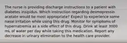 The nurse is providing discharge instructions to a patient with diabetes insipidus. Which instruction regarding desmopressin acetate would be most appropriate? Expect to experience some nasal irritation while using this drug. Monitor for symptoms of hypernatremia as a side effect of this drug. Drink at least 3000 mL of water per day while taking this medication. Report any decrease in urinary elimination to the health care provider.