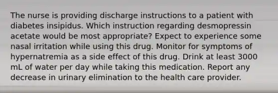 The nurse is providing discharge instructions to a patient with diabetes insipidus. Which instruction regarding desmopressin acetate would be most appropriate? Expect to experience some nasal irritation while using this drug. Monitor for symptoms of hypernatremia as a side effect of this drug. Drink at least 3000 mL of water per day while taking this medication. Report any decrease in urinary elimination to the health care provider.