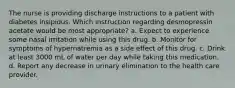 The nurse is providing discharge instructions to a patient with diabetes insipidus. Which instruction regarding desmopressin acetate would be most appropriate? a. Expect to experience some nasal irritation while using this drug. b. Monitor for symptoms of hypernatremia as a side effect of this drug. c. Drink at least 3000 mL of water per day while taking this medication. d. Report any decrease in urinary elimination to the health care provider.