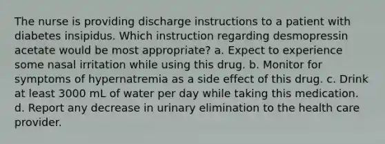 The nurse is providing discharge instructions to a patient with diabetes insipidus. Which instruction regarding desmopressin acetate would be most appropriate? a. Expect to experience some nasal irritation while using this drug. b. Monitor for symptoms of hypernatremia as a side effect of this drug. c. Drink at least 3000 mL of water per day while taking this medication. d. Report any decrease in urinary elimination to the health care provider.