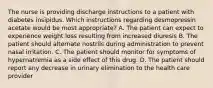 The nurse is providing discharge instructions to a patient with diabetes insipidus. Which instructions regarding desmopressin acetate would be most appropriate? A. The patient can expect to experience weight loss resulting from increased diuresis B. The patient should alternate nostrils during administration to prevent nasal irritation. C. The patient should monitor for symptoms of hypernatremia as a side effect of this drug. D. The patient should report any decrease in urinary elimination to the health care provider