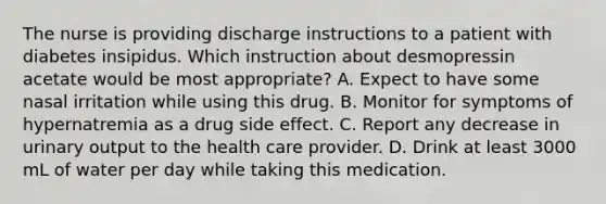 The nurse is providing discharge instructions to a patient with diabetes insipidus. Which instruction about desmopressin acetate would be most appropriate? A. Expect to have some nasal irritation while using this drug. B. Monitor for symptoms of hypernatremia as a drug side effect. C. Report any decrease in urinary output to the health care provider. D. Drink at least 3000 mL of water per day while taking this medication.