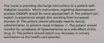 The nurse is providing discharge instructions to a patient with diabetes insipidus. Which instructions regarding desmopressin acetate (DDAVP) would be most appropriate? A. The patient can expect to experience weight loss resulting from increased diuresis. B. The patient should alternate nostrils during administration to prevent nasal irritation. C. The patient should monitor for symptoms of hypernatremia as a side effect of this drug. D. The patient should report any decrease in urinary elimination to the health care provider.