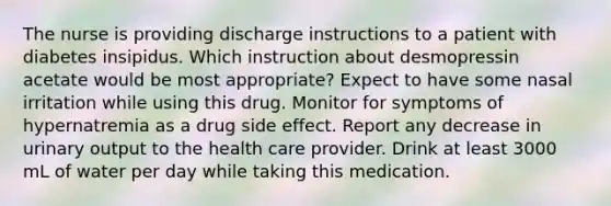 The nurse is providing discharge instructions to a patient with diabetes insipidus. Which instruction about desmopressin acetate would be most appropriate? Expect to have some nasal irritation while using this drug. Monitor for symptoms of hypernatremia as a drug side effect. Report any decrease in urinary output to the health care provider. Drink at least 3000 mL of water per day while taking this medication.