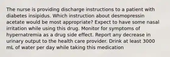 The nurse is providing discharge instructions to a patient with diabetes insipidus. Which instruction about desmopressin acetate would be most appropriate? Expect to have some nasal irritation while using this drug. Monitor for symptoms of hypernatremia as a drug side effect. Report any decrease in urinary output to the health care provider. Drink at least 3000 mL of water per day while taking this medication