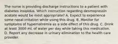 The nurse is providing discharge instructions to a patient with diabetes insipidus. Which instruction regarding desmopressin acetate would be most appropriate? A. Expect to experience some nasal irritation while using this drug. B. Monitor for symptoms of hypernatremia as a side effect of this drug. C. Drink at least 3000 mL of water per day while taking this medication. D. Report any decrease in urinary elimination to the health care provider.