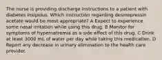 The nurse is providing discharge instructions to a patient with diabetes insipidus. Which instruction regarding desmopressin acetate would be most appropriate? A Expect to experience some nasal irritation while using this drug. B Monitor for symptoms of hypernatremia as a side effect of this drug. C Drink at least 3000 mL of water per day while taking this medication. D Report any decrease in urinary elimination to the health care provider.