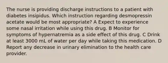 The nurse is providing discharge instructions to a patient with diabetes insipidus. Which instruction regarding desmopressin acetate would be most appropriate? A Expect to experience some nasal irritation while using this drug. B Monitor for symptoms of hypernatremia as a side effect of this drug. C Drink at least 3000 mL of water per day while taking this medication. D Report any decrease in urinary elimination to the health care provider.