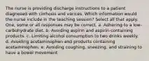 The nurse is providing discharge instructions to a patient diagnosed with cirrhosis and varices. Which information would the nurse include in the teaching session? Select all that apply. One, some or all responses may be correct. a. Adhering to a low-carbohydrate diet. b. Avoiding aspirin and aspirin-containing products. c. Limiting alcohol consumption to two drinks weekly. d. Avoiding acetaminophen and products containing acetaminophen. e. Avoiding coughing, sneezing, and straining to have a bowel movement