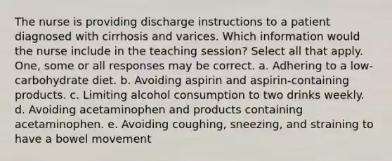 The nurse is providing discharge instructions to a patient diagnosed with cirrhosis and varices. Which information would the nurse include in the teaching session? Select all that apply. One, some or all responses may be correct. a. Adhering to a low-carbohydrate diet. b. Avoiding aspirin and aspirin-containing products. c. Limiting alcohol consumption to two drinks weekly. d. Avoiding acetaminophen and products containing acetaminophen. e. Avoiding coughing, sneezing, and straining to have a bowel movement