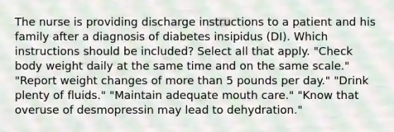 The nurse is providing discharge instructions to a patient and his family after a diagnosis of diabetes insipidus (DI). Which instructions should be included? Select all that apply. "Check body weight daily at the same time and on the same scale." "Report weight changes of <a href='https://www.questionai.com/knowledge/keWHlEPx42-more-than' class='anchor-knowledge'>more than</a> 5 pounds per day." "Drink plenty of fluids." "Maintain adequate mouth care." "Know that overuse of desmopressin may lead to dehydration."