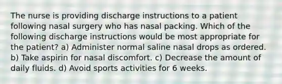 The nurse is providing discharge instructions to a patient following nasal surgery who has nasal packing. Which of the following discharge instructions would be most appropriate for the patient? a) Administer normal saline nasal drops as ordered. b) Take aspirin for nasal discomfort. c) Decrease the amount of daily fluids. d) Avoid sports activities for 6 weeks.