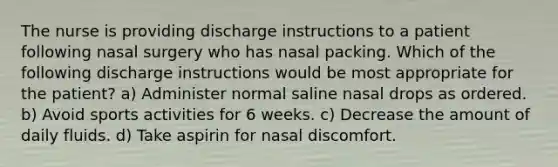 The nurse is providing discharge instructions to a patient following nasal surgery who has nasal packing. Which of the following discharge instructions would be most appropriate for the patient? a) Administer normal saline nasal drops as ordered. b) Avoid sports activities for 6 weeks. c) Decrease the amount of daily fluids. d) Take aspirin for nasal discomfort.