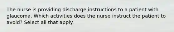 The nurse is providing discharge instructions to a patient with glaucoma. Which activities does the nurse instruct the patient to avoid? Select all that apply.