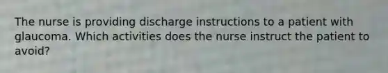 The nurse is providing discharge instructions to a patient with glaucoma. Which activities does the nurse instruct the patient to avoid?