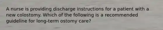 A nurse is providing discharge instructions for a patient with a new colostomy. Which of the following is a recommended guideline for long-term ostomy care?