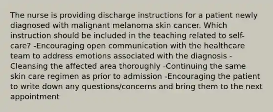 The nurse is providing discharge instructions for a patient newly diagnosed with malignant melanoma skin cancer. Which instruction should be included in the teaching related to self-care? -Encouraging open communication with the healthcare team to address emotions associated with the diagnosis -Cleansing the affected area thoroughly -Continuing the same skin care regimen as prior to admission -Encouraging the patient to write down any questions/concerns and bring them to the next appointment