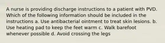 A nurse is providing discharge instructions to a patient with PVD. Which of the following information should be included in the instructions a. Use antibacterial ointment to treat skin lesions. b. Use heating pad to keep the feet warm c. Walk barefoot whenever possible d. Avoid crossing the legs