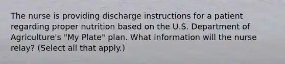 The nurse is providing discharge instructions for a patient regarding proper nutrition based on the U.S. Department of Agriculture's "My Plate" plan. What information will the nurse relay? (Select all that apply.)