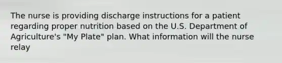 The nurse is providing discharge instructions for a patient regarding proper nutrition based on the U.S. Department of Agriculture's "My Plate" plan. What information will the nurse relay