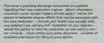 The nurse is providing discharge instructions to a patient regarding their new medication regimen . Which information should the nurse include? (Select all that apply.) - Advise the patient of potential adverse effects that may be associated with this new medication . - Provide your health care provider with any updates if you add any OTC medication to your regimen . -Advise the patient to take the medication as best works in his / her schedule . -Clear written and verbal directions . -Location of available pharmacies for filling of prescriptions .