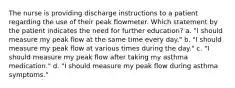 The nurse is providing discharge instructions to a patient regarding the use of their peak flowmeter. Which statement by the patient indicates the need for further education? a. "I should measure my peak flow at the same time every day." b. "I should measure my peak flow at various times during the day." c. "I should measure my peak flow after taking my asthma medication." d. "I should measure my peak flow during asthma symptoms."