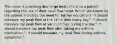 The nurse is providing discharge instructions to a patient regarding the use of their peak flowmeter. Which statement by the patient indicates the need for further education? -"I should measure my peak flow at the same time every day." -"I should measure my peak flow at various times during the day." -"I should measure my peak flow after taking my asthma medication." -"I should measure my peak flow during asthma symptoms."