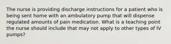 The nurse is providing discharge instructions for a patient who is being sent home with an ambulatory pump that will dispense regulated amounts of pain medication. What is a teaching point the nurse should include that may not apply to other types of IV pumps?