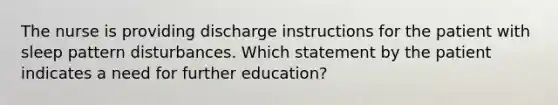 The nurse is providing discharge instructions for the patient with sleep pattern disturbances. Which statement by the patient indicates a need for further education?