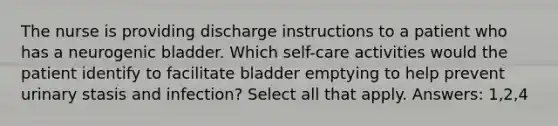 The nurse is providing discharge instructions to a patient who has a neurogenic bladder. Which self-care activities would the patient identify to facilitate bladder emptying to help prevent urinary stasis and infection? Select all that apply. Answers: 1,2,4