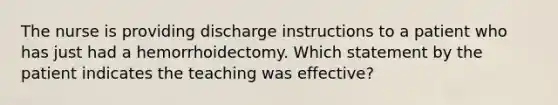 The nurse is providing discharge instructions to a patient who has just had a hemorrhoidectomy. Which statement by the patient indicates the teaching was effective?