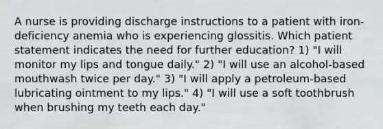 A nurse is providing discharge instructions to a patient with iron-deficiency anemia who is experiencing glossitis. Which patient statement indicates the need for further education? 1) "I will monitor my lips and tongue daily." 2) "I will use an alcohol-based mouthwash twice per day." 3) "I will apply a petroleum-based lubricating ointment to my lips." 4) "I will use a soft toothbrush when brushing my teeth each day."