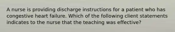 A nurse is providing discharge instructions for a patient who has congestive heart failure. Which of the following client statements indicates to the nurse that the teaching was effective?