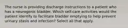 The nurse is providing discharge instructions to a patient who has a neurogenic bladder. Which self-care activities would the patient identify to facilitate bladder emptying to help prevent urinary stasis and infection? Select all that apply.