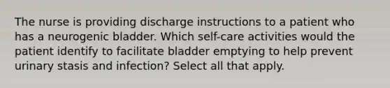 The nurse is providing discharge instructions to a patient who has a neurogenic bladder. Which self-care activities would the patient identify to facilitate bladder emptying to help prevent urinary stasis and infection? Select all that apply.