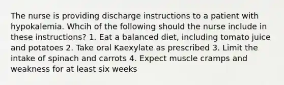 The nurse is providing discharge instructions to a patient with hypokalemia. Whcih of the following should the nurse include in these instructions? 1. Eat a balanced diet, including tomato juice and potatoes 2. Take oral Kaexylate as prescribed 3. Limit the intake of spinach and carrots 4. Expect muscle cramps and weakness for at least six weeks