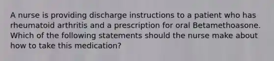 A nurse is providing discharge instructions to a patient who has rheumatoid arthritis and a prescription for oral Betamethoasone. Which of the following statements should the nurse make about how to take this medication?